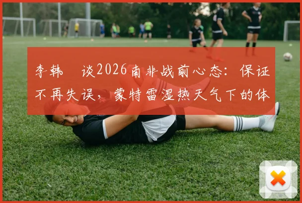 李韩汎谈2026南非战前心态：保证不再失误，蒙特雷湿热天气下的体能挑战与调整