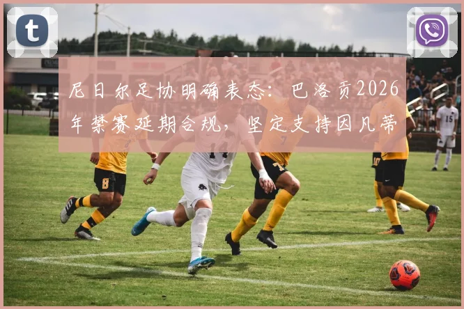 尼日尔足协明确表态:巴洛贡2026年禁赛延期合规,坚定支持因凡蒂诺领导国际足联