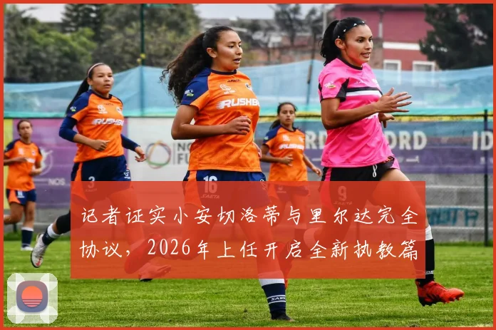 记者证实小安切洛蒂与里尔达完全协议，2026年上任开启全新执教篇章