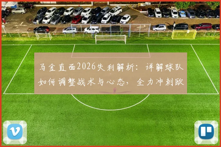 马金直面2026失利解析：详解球队如何调整战术与心态，全力冲刺欧冠决赛备战