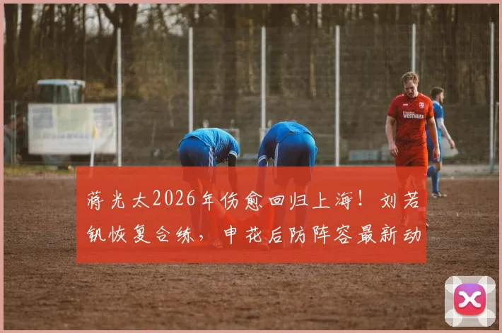 蒋光太2026年伤愈回归上海!刘若钒恢复合练,申花后防阵容最新动态出炉