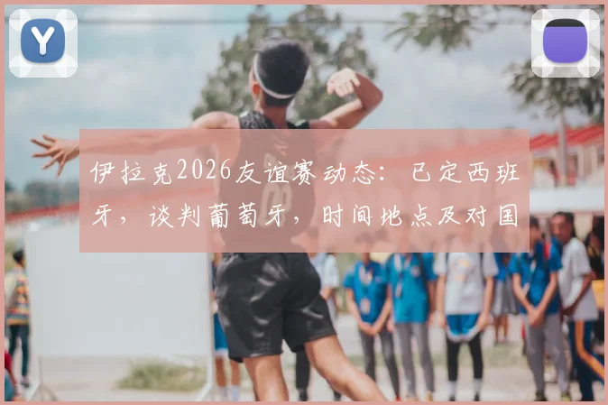 伊拉克2026友谊赛动态：已定西班牙，谈判葡萄牙，时间地点及对国足影响前瞻