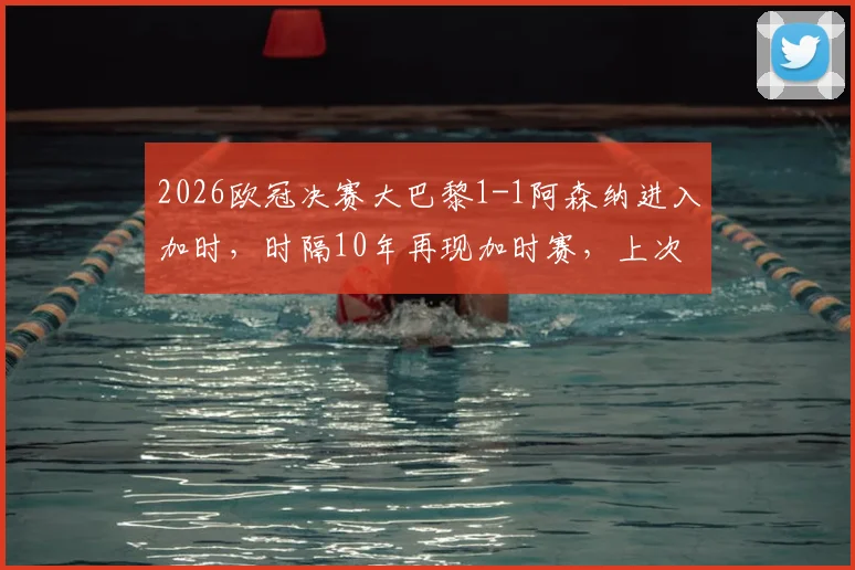 2026欧冠决赛大巴黎1-1阿森纳进入加时，时隔10年再现加时赛，上次皇马点球夺冠完整解析