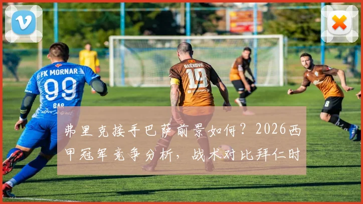 弗里克接手巴萨前景如何？2026西甲冠军竞争分析，战术对比拜仁时期