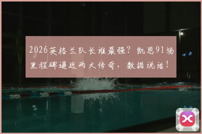 2026英格兰队长谁最强?凯恩91场里程碑逼近两大传奇,数据说话!