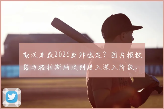 勒沃库森2026新帅选定？图片报披露与格拉斯纳谈判进入深入阶段，解析其战术能否延续药厂辉煌