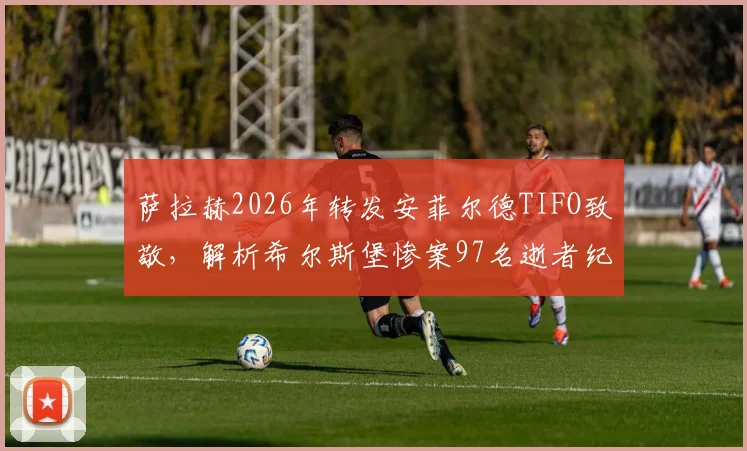 萨拉赫2026年转发安菲尔德TIFO致敬，解析希尔斯堡惨案97名逝者纪念活动与利物浦球迷文化