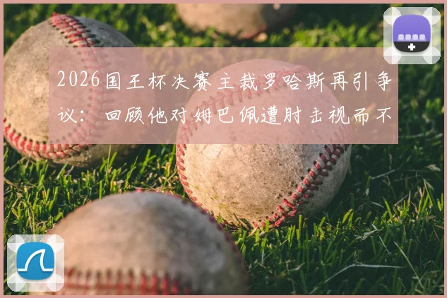 2026国王杯决赛主裁罗哈斯再引争议：回顾他对姆巴佩遭肘击视而不见事件，浅析其执法风格与水平