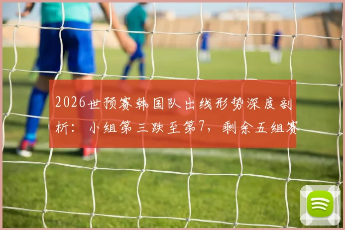 2026世预赛韩国队出线形势深度剖析:小组第三跌至第7,剩余五组赛果需满足三大关键条件方能晋级