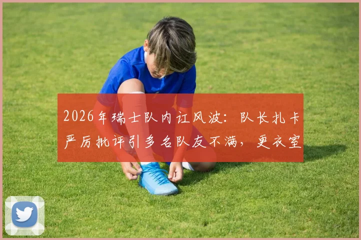 2026年瑞士队内讧风波:队长扎卡严厉批评引多名队友不满,更衣室矛盾原因深度剖析