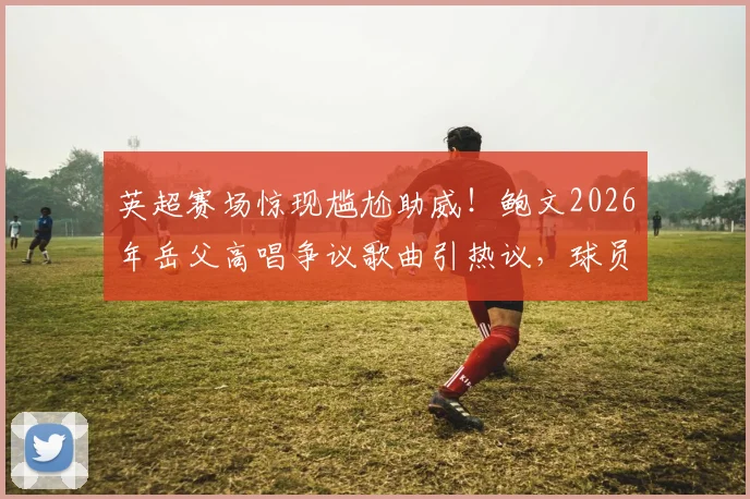 英超赛场惊现尴尬助威!鲍文2026年岳父高唱争议歌曲引热议,球员家庭生活成焦点