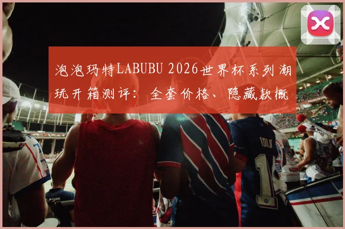 泡泡玛特LABUBU 2026世界杯系列潮玩开箱测评：全套价格、隐藏款概率及手感分享，你是否会入手？
