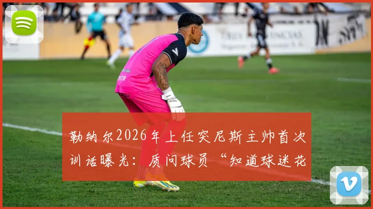 勒纳尔2026年上任突尼斯主帅首次训话曝光：质问球员“知道球迷花了多少钱吗？”引热议