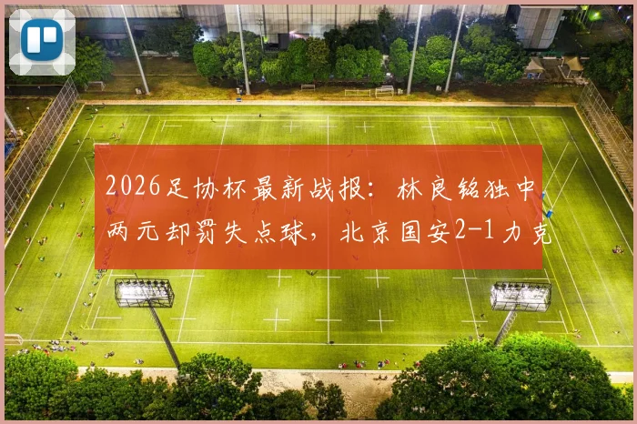 2026足协杯最新战报：林良铭独中两元却罚失点球，北京国安2-1力克广州豹晋级