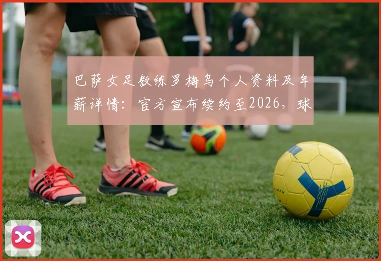 巴萨女足教练罗梅乌个人资料及年薪详情：官方宣布续约至2026，球队未来赛季主帅人选尘埃落定