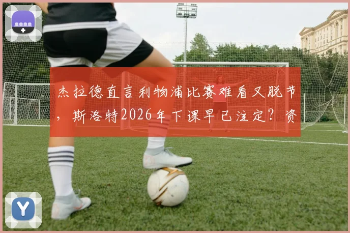 杰拉德直言利物浦比赛难看又脱节，斯洛特2026年下课早已注定？资深博主深度解读