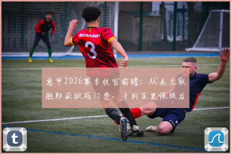 意甲2026赛季收官前瞻：AC米兰取胜即获欧冠门票，卡利亚里保级后无欲无求？