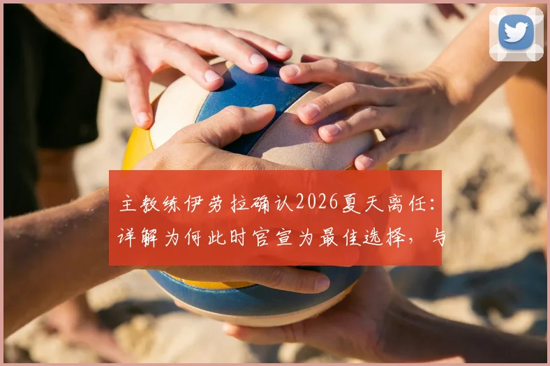 主教练伊劳拉确认2026夏天离任：详解为何此时官宣为最佳选择，与潜在下家传闻无关