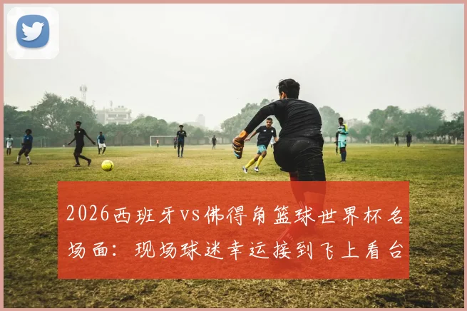 2026西班牙vs佛得角篮球世界杯名场面：现场球迷幸运接到飞上看台皮球，附比赛用球处理与收藏全指南