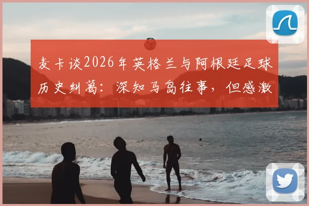 麦卡谈2026年英格兰与阿根廷足球历史纠葛：深知马岛往事，但感激当下英格兰的善意对待