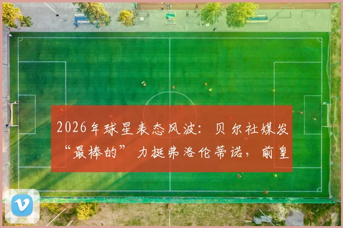 2026年球星表态风波：贝尔社媒发“最棒的”力挺弗洛伦蒂诺，前皇马球员为何纷纷公开站队支持？