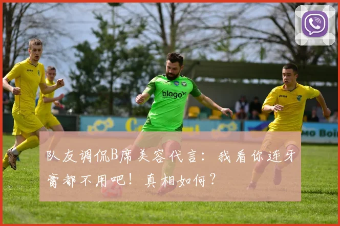队友调侃B席美容代言:我看你连牙膏都不用吧!真相如何?