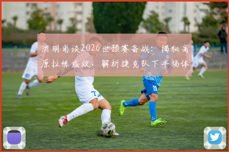 洪明甫谈2026世预赛备战：揭秘高原拉练成效，解析捷克队下半场体能下滑原因及应对策略