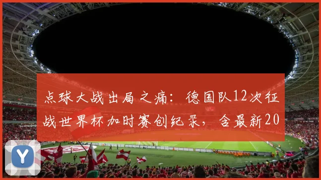 点球大战出局之痛：德国队12次征战世界杯加时赛创纪录，含最新2026赛季前景分析