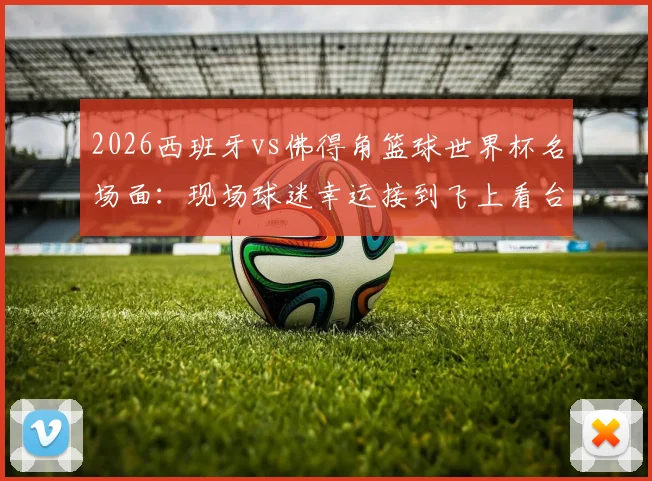 2026西班牙vs佛得角篮球世界杯名场面：现场球迷幸运接到飞上看台皮球，附比赛用球处理与收藏全指南
