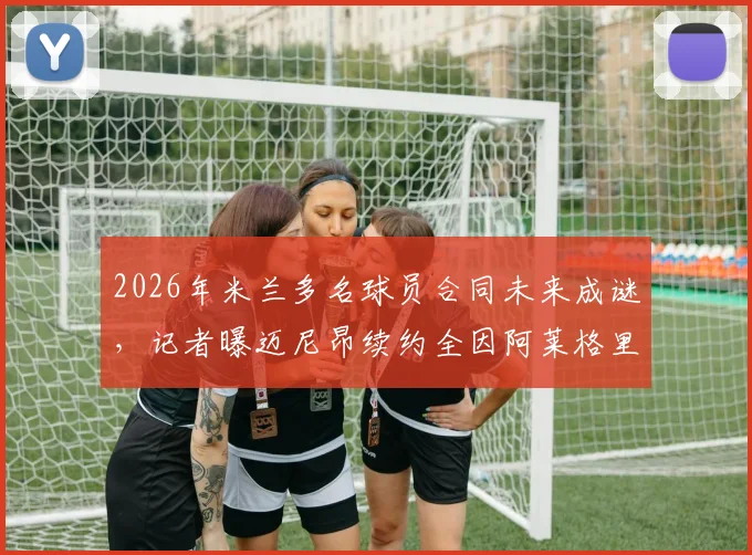 2026年米兰多名球员合同未来成谜,记者曝迈尼昂续约全因阿莱格里因素,其他队员去向解析