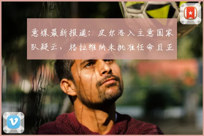 意媒最新报道：皮尔洛入主意国家队疑云，格拉维纳未批准任命且正视2026年球迷反对声浪