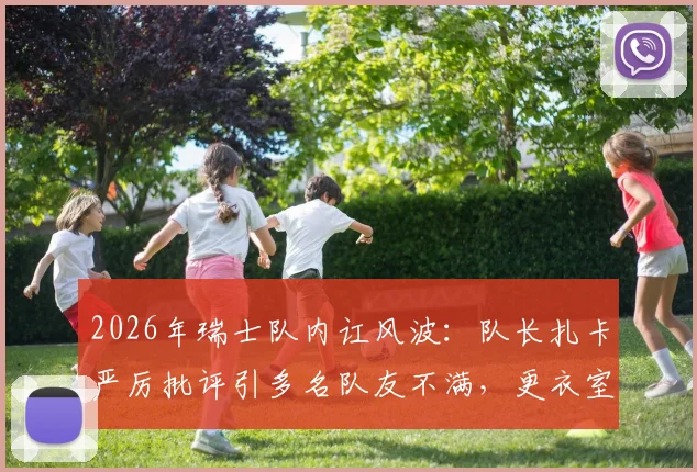 2026年瑞士队内讧风波：队长扎卡严厉批评引多名队友不满，更衣室矛盾原因深度剖析
